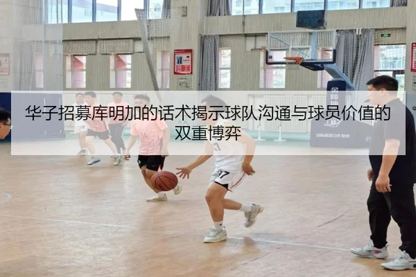 华子招募库明加的话术揭示球队沟通与球员价值的双重博弈