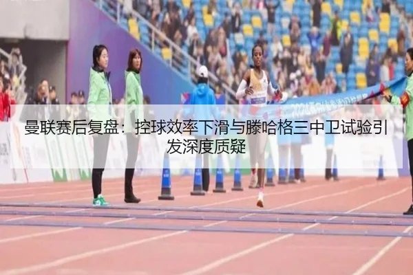 曼联赛后复盘：控球效率下滑与滕哈格三中卫试验引发深度质疑